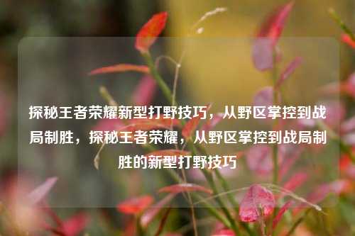 探秘王者荣耀新型打野技巧，从野区掌控到战局制胜，探秘王者荣耀，从野区掌控到战局制胜的新型打野技巧