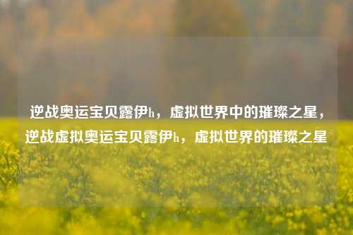 逆战奥运宝贝露伊h，虚拟世界中的璀璨之星，逆战虚拟奥运宝贝露伊h，虚拟世界的璀璨之星