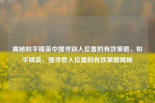 揭秘和平精英中搜寻别人位置的有效策略，和平精英，搜寻他人位置的有效策略揭秘