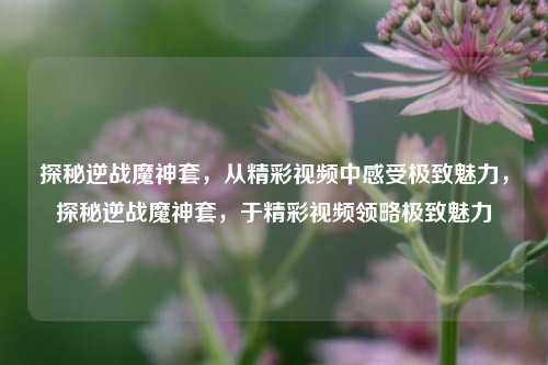 探秘逆战魔神套，从精彩视频中感受极致魅力，探秘逆战魔神套，于精彩视频领略极致魅力