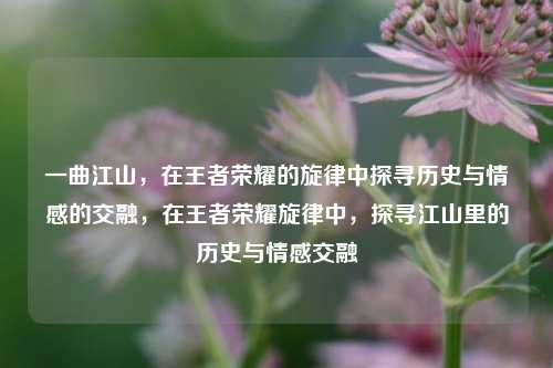 一曲江山，在王者荣耀的旋律中探寻历史与情感的交融，在王者荣耀旋律中，探寻江山里的历史与情感交融