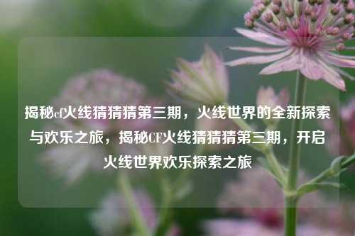 揭秘cf火线猜猜猜第三期，火线世界的全新探索与欢乐之旅，揭秘CF火线猜猜猜第三期，开启火线世界欢乐探索之旅