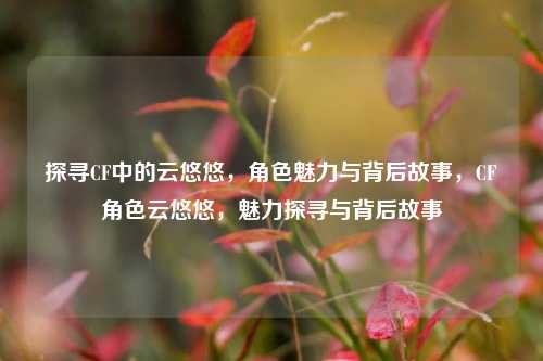 探寻CF中的云悠悠，角色魅力与背后故事，CF角色云悠悠，魅力探寻与背后故事