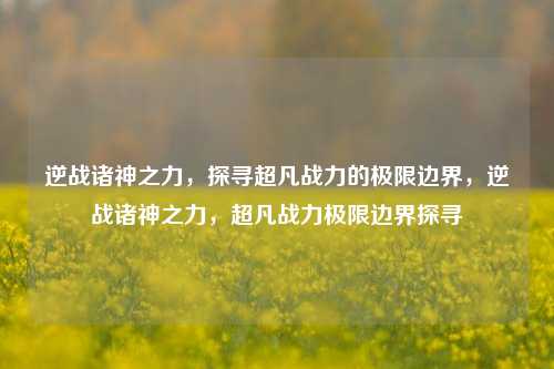 逆战诸神之力，探寻超凡战力的极限边界，逆战诸神之力，超凡战力极限边界探寻