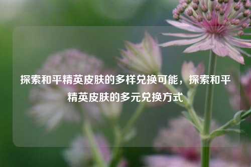 探索和平精英皮肤的多样兑换可能,探索和平精英皮肤的多元兑换方式