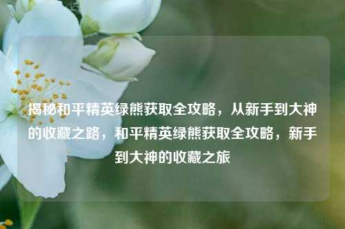 揭秘和平精英绿熊获取全攻略,从新手到大神的收藏之路,和平精英绿熊获取全攻略,新手到大神的收藏之旅