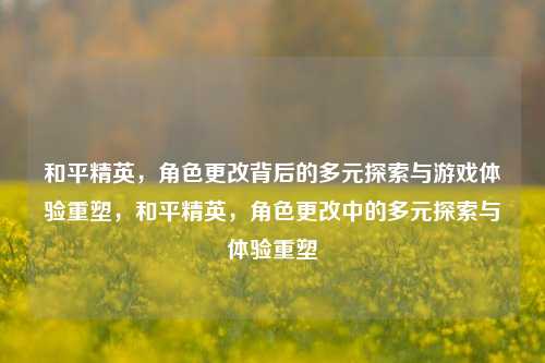和平精英，角色更改背后的多元探索与游戏体验重塑，和平精英，角色更改中的多元探索与体验重塑