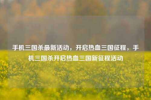 手机三国杀最新活动，开启热血三国征程，手机三国杀开启热血三国新征程活动
