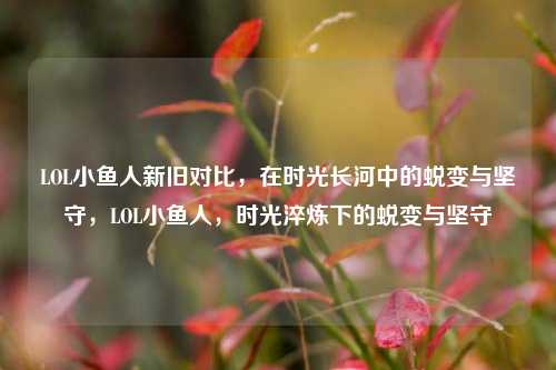 LOL小鱼人新旧对比,在时光长河中的蜕变与坚守,LOL小鱼人,时光淬炼下的蜕变与坚守