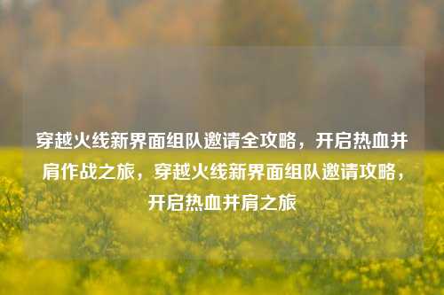 穿越火线新界面组队邀请全攻略，开启热血并肩作战之旅，穿越火线新界面组队邀请攻略，开启热血并肩之旅