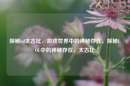 探秘lol太古比,游戏世界中的神秘存在,探秘LOL中的神秘存在,太古比