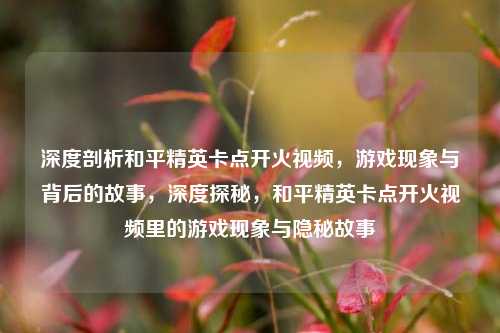 深度剖析和平精英卡点开火视频,游戏现象与背后的故事,深度探秘,和平精英卡点开火视频里的游戏现象与隐秘故事