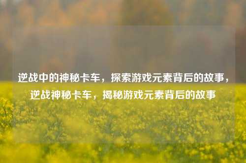 逆战中的神秘卡车，探索游戏元素背后的故事，逆战神秘卡车，揭秘游戏元素背后的故事