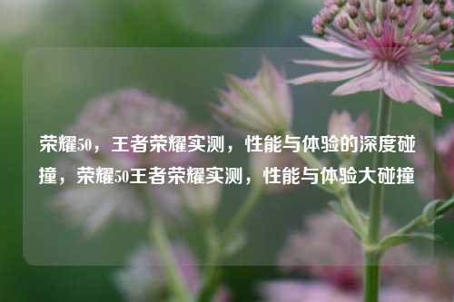 荣耀50，王者荣耀实测，性能与体验的深度碰撞，荣耀50王者荣耀实测，性能与体验大碰撞