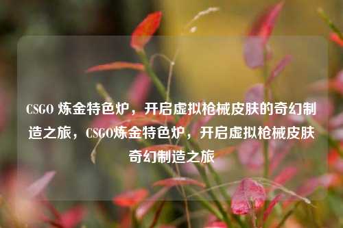 CSGO 炼金特色炉,开启虚拟枪械皮肤的奇幻制造之旅,CSGO炼金特色炉,开启虚拟枪械皮肤奇幻制造之旅