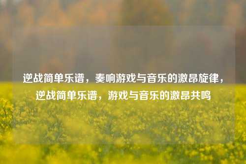 逆战简单乐谱，奏响游戏与音乐的激昂旋律，逆战简单乐谱，游戏与音乐的激昂共鸣
