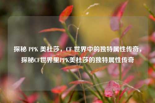 探秘 PPK 美杜莎,CF 世界中的独特属性传奇,探秘CF世界里PPK美杜莎的独特属性传奇