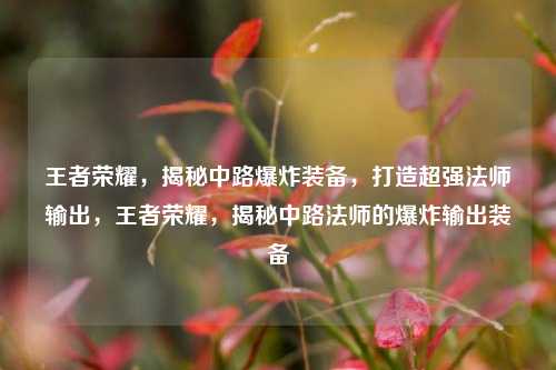 王者荣耀，揭秘中路爆炸装备，打造超强法师输出，王者荣耀，揭秘中路法师的爆炸输出装备