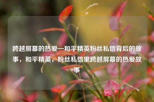 跨越屏幕的热爱—和平精英粉丝私信背后的故事,和平精英,粉丝私信里跨越屏幕的热爱故事