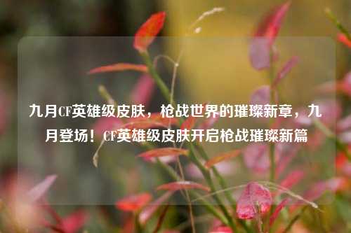 九月CF英雄级皮肤,枪战世界的璀璨新章,九月登场!CF英雄级皮肤开启枪战璀璨新篇