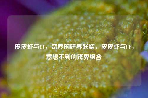 皮皮虾与CF,奇妙的跨界联结,皮皮虾与CF,意想不到的跨界组合
