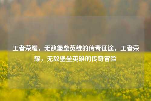 王者荣耀,无敌堡垒英雄的传奇征途,王者荣耀,无敌堡垒英雄的传奇冒险