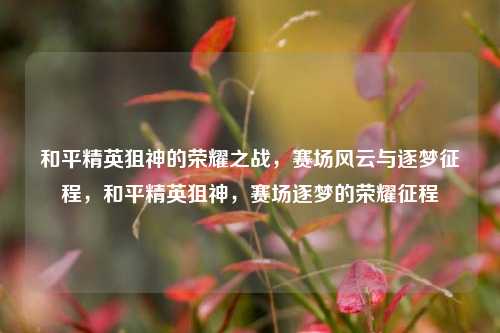 和平精英狙神的荣耀之战,赛场风云与逐梦征程,和平精英狙神,赛场逐梦的荣耀征程