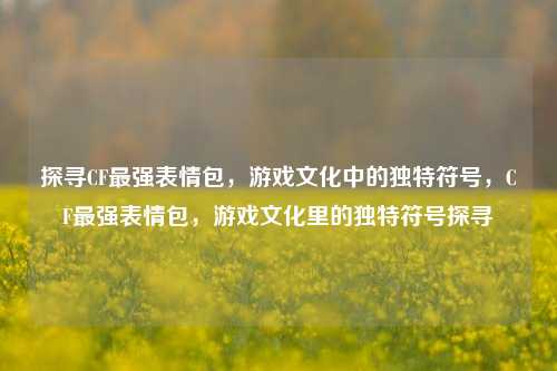 探寻CF最强表情包,游戏文化中的独特符号,CF最强表情包,游戏文化里的独特符号探寻