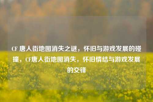 CF 唐人街地图消失之谜，怀旧与游戏发展的碰撞，CF唐人街地图消失，怀旧情结与游戏发展的交锋