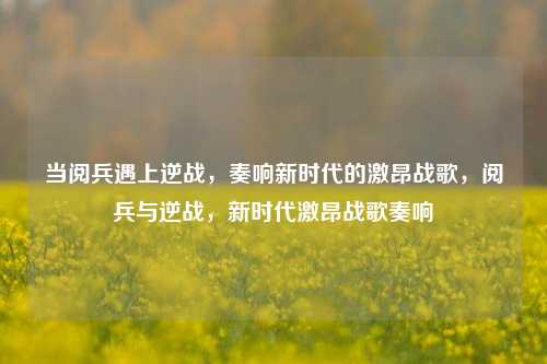 当阅兵遇上逆战,奏响新时代的激昂战歌,阅兵与逆战,新时代激昂战歌奏响