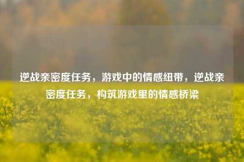 逆战亲密度任务，游戏中的情感纽带，逆战亲密度任务，构筑游戏里的情感桥梁