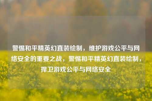警惕和平精英幻直装绘制，维护游戏公平与网络安全的重要之战，警惕和平精英幻直装绘制，捍卫游戏公平与网络安全
