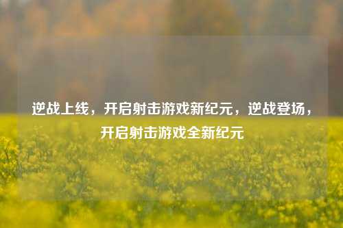 逆战上线,开启射击游戏新纪元,逆战登场,开启射击游戏全新纪元