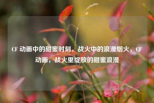 CF 动画中的甜蜜时刻，战火中的浪漫烟火，CF动画，战火里绽放的甜蜜浪漫