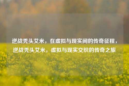 逆战秃头艾米，在虚拟与现实间的传奇征程，逆战秃头艾米，虚拟与现实交织的传奇之旅