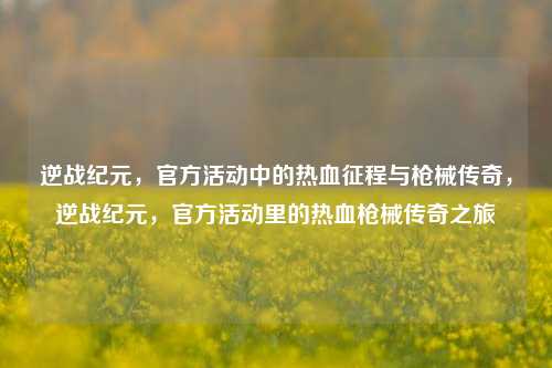逆战纪元，官方活动中的热血征程与枪械传奇，逆战纪元，官方活动里的热血枪械传奇之旅
