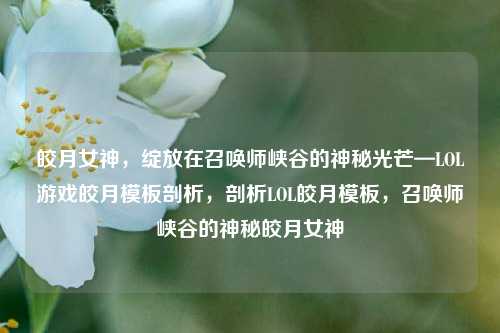 皎月女神，绽放在召唤师峡谷的神秘光芒—LOL游戏皎月模板剖析，剖析LOL皎月模板，召唤师峡谷的神秘皎月女神