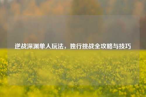 逆战深渊单人玩法,独行挑战全攻略与技巧