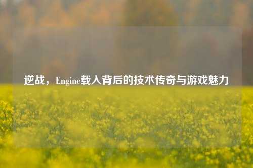 逆战,Engine载入背后的技术传奇与游戏魅力