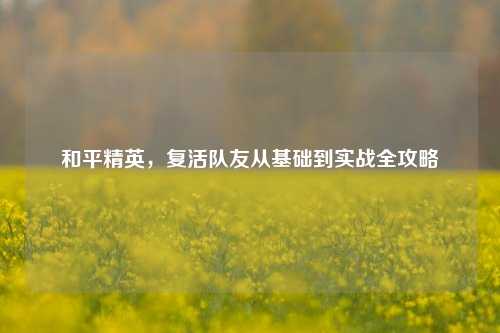 和平精英,复活队友从基础到实战全攻略